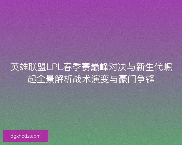 英雄联盟LPL春季赛巅峰对决与新生代崛起全景解析战术演变与豪门争锋