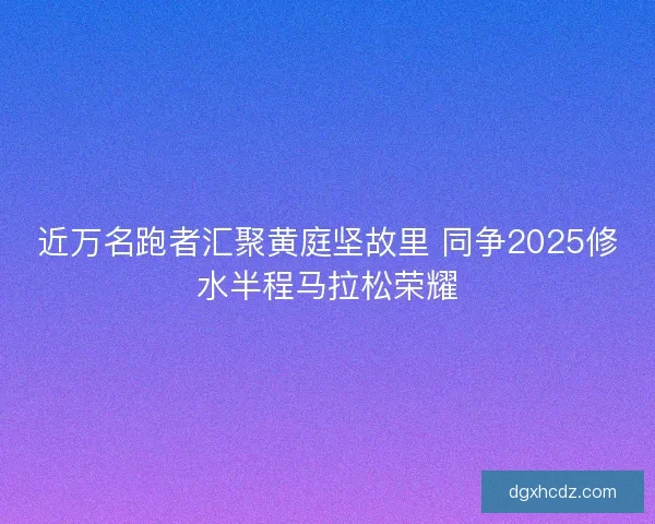 近万名跑者汇聚黄庭坚故里 同争2025修水半程马拉松荣耀