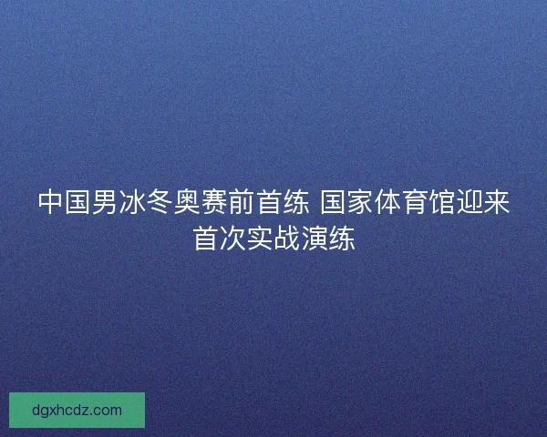 中国男冰冬奥赛前首练 国家体育馆迎来首次实战演练