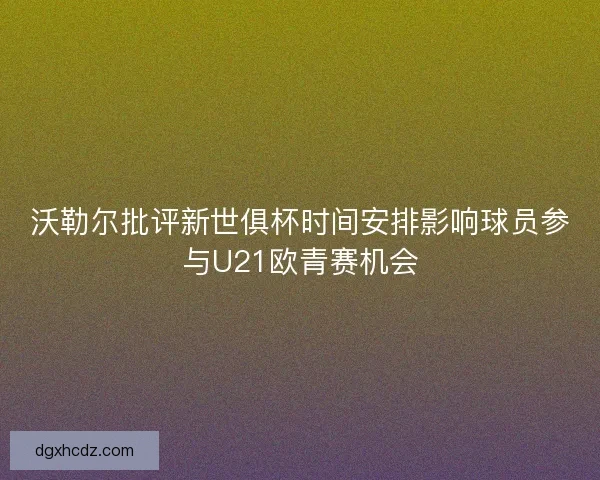 沃勒尔批评新世俱杯时间安排影响球员参与U21欧青赛机会