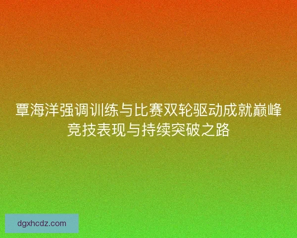覃海洋强调训练与比赛双轮驱动成就巅峰竞技表现与持续突破之路