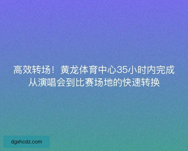 高效转场！黄龙体育中心35小时内完成从演唱会到比赛场地的快速转换