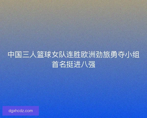 中国三人篮球女队连胜欧洲劲旅勇夺小组首名挺进八强