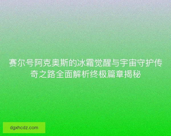赛尔号阿克奥斯的冰霜觉醒与宇宙守护传奇之路全面解析终极篇章揭秘