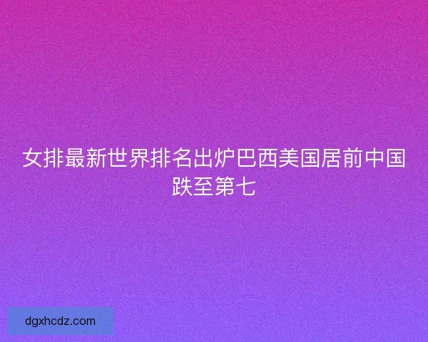 女排最新世界排名出炉巴西美国居前中国跌至第七