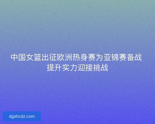 中国女篮出征欧洲热身赛为亚锦赛备战 提升实力迎接挑战