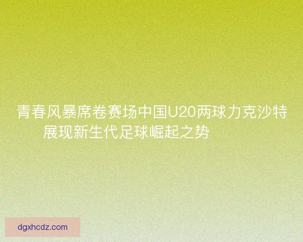 青春风暴席卷赛场中国U20两球力克沙特展现新生代足球崛起之势 ⚽🇨🇳