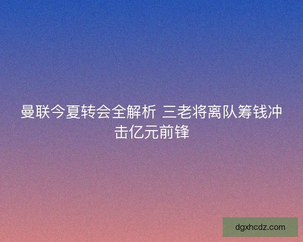 曼联今夏转会全解析 三老将离队筹钱冲击亿元前锋